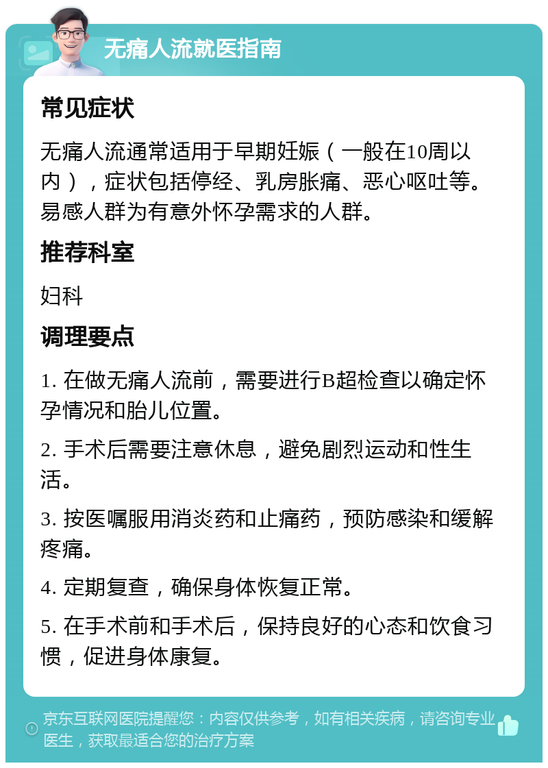 无痛人流就医指南 常见症状 无痛人流通常适用于早期妊娠（一般在10周以内），症状包括停经、乳房胀痛、恶心呕吐等。易感人群为有意外怀孕需求的人群。 推荐科室 妇科 调理要点 1. 在做无痛人流前，需要进行B超检查以确定怀孕情况和胎儿位置。 2. 手术后需要注意休息，避免剧烈运动和性生活。 3. 按医嘱服用消炎药和止痛药，预防感染和缓解疼痛。 4. 定期复查，确保身体恢复正常。 5. 在手术前和手术后，保持良好的心态和饮食习惯，促进身体康复。