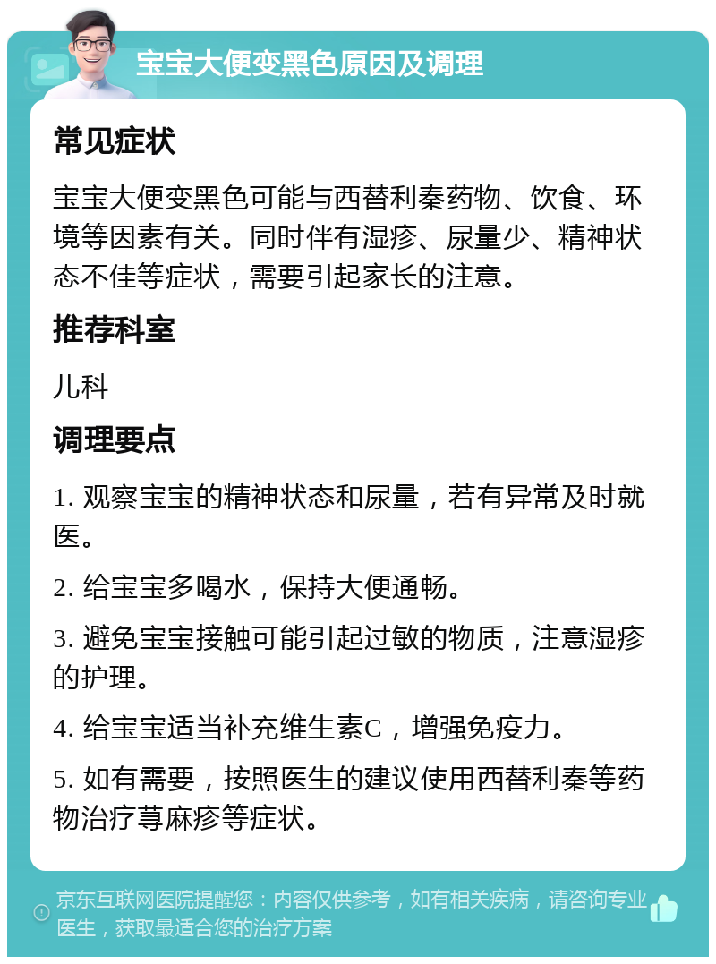 宝宝大便变黑色原因及调理 常见症状 宝宝大便变黑色可能与西替利秦药物、饮食、环境等因素有关。同时伴有湿疹、尿量少、精神状态不佳等症状，需要引起家长的注意。 推荐科室 儿科 调理要点 1. 观察宝宝的精神状态和尿量，若有异常及时就医。 2. 给宝宝多喝水，保持大便通畅。 3. 避免宝宝接触可能引起过敏的物质，注意湿疹的护理。 4. 给宝宝适当补充维生素C，增强免疫力。 5. 如有需要，按照医生的建议使用西替利秦等药物治疗荨麻疹等症状。