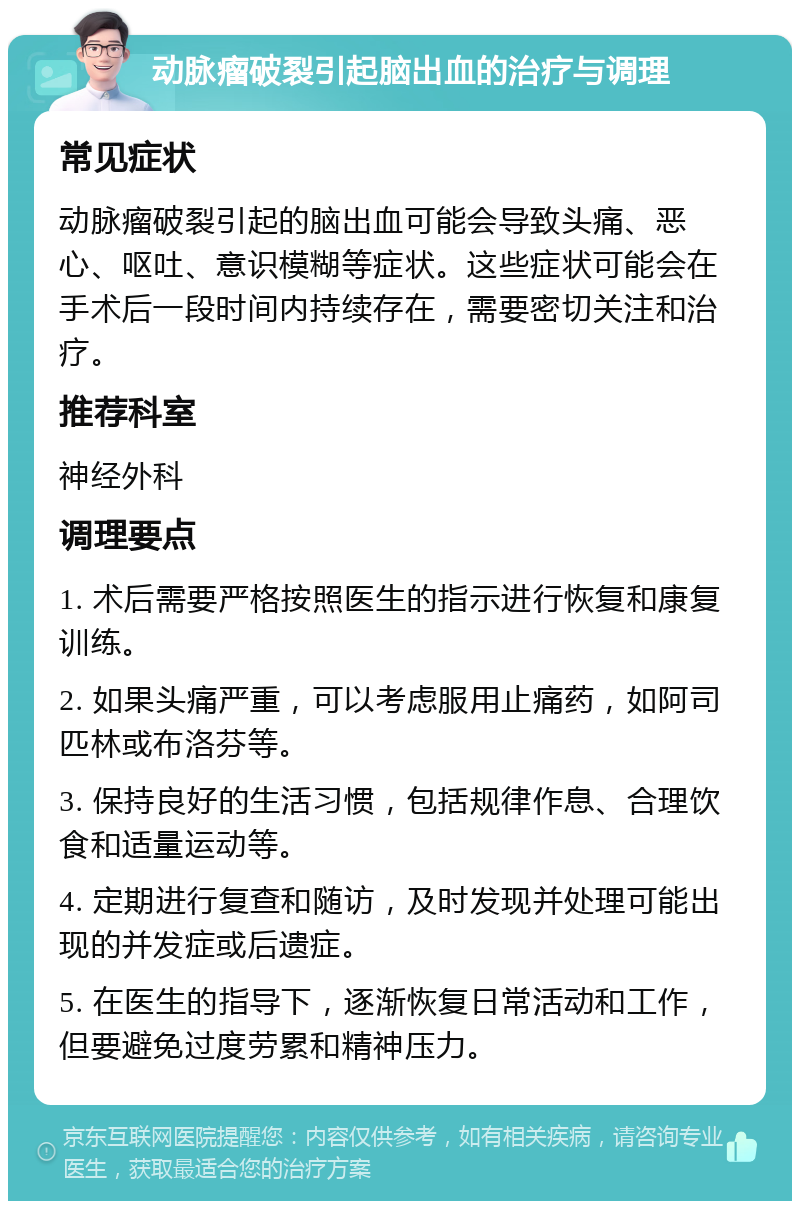 动脉瘤破裂引起脑出血的治疗与调理 常见症状 动脉瘤破裂引起的脑出血可能会导致头痛、恶心、呕吐、意识模糊等症状。这些症状可能会在手术后一段时间内持续存在，需要密切关注和治疗。 推荐科室 神经外科 调理要点 1. 术后需要严格按照医生的指示进行恢复和康复训练。 2. 如果头痛严重，可以考虑服用止痛药，如阿司匹林或布洛芬等。 3. 保持良好的生活习惯，包括规律作息、合理饮食和适量运动等。 4. 定期进行复查和随访，及时发现并处理可能出现的并发症或后遗症。 5. 在医生的指导下，逐渐恢复日常活动和工作，但要避免过度劳累和精神压力。