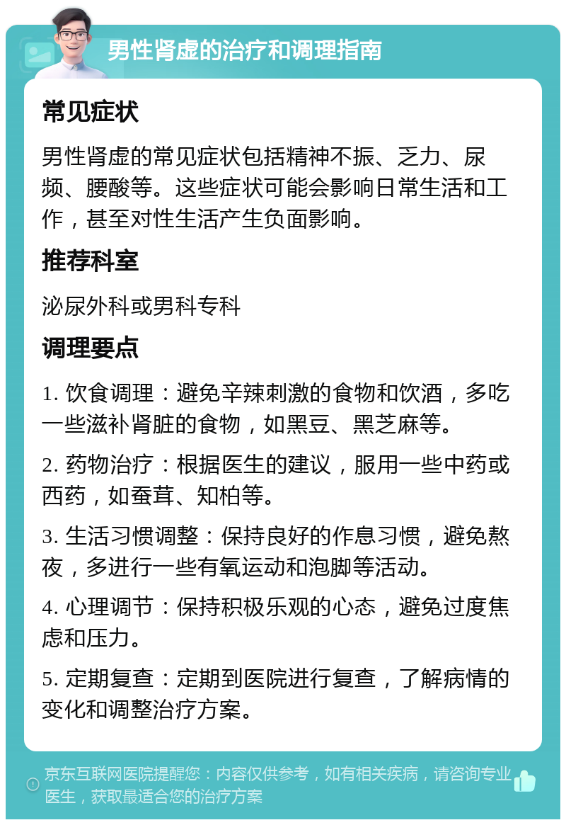 男性肾虚的治疗和调理指南 常见症状 男性肾虚的常见症状包括精神不振、乏力、尿频、腰酸等。这些症状可能会影响日常生活和工作，甚至对性生活产生负面影响。 推荐科室 泌尿外科或男科专科 调理要点 1. 饮食调理：避免辛辣刺激的食物和饮酒，多吃一些滋补肾脏的食物，如黑豆、黑芝麻等。 2. 药物治疗：根据医生的建议，服用一些中药或西药，如蚕茸、知柏等。 3. 生活习惯调整：保持良好的作息习惯，避免熬夜，多进行一些有氧运动和泡脚等活动。 4. 心理调节：保持积极乐观的心态，避免过度焦虑和压力。 5. 定期复查：定期到医院进行复查，了解病情的变化和调整治疗方案。