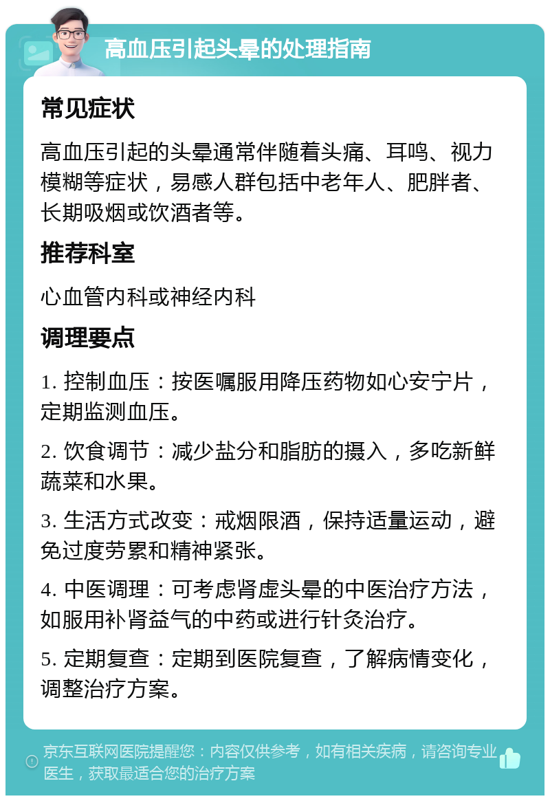 高血压引起头晕的处理指南 常见症状 高血压引起的头晕通常伴随着头痛、耳鸣、视力模糊等症状，易感人群包括中老年人、肥胖者、长期吸烟或饮酒者等。 推荐科室 心血管内科或神经内科 调理要点 1. 控制血压：按医嘱服用降压药物如心安宁片，定期监测血压。 2. 饮食调节：减少盐分和脂肪的摄入，多吃新鲜蔬菜和水果。 3. 生活方式改变：戒烟限酒，保持适量运动，避免过度劳累和精神紧张。 4. 中医调理：可考虑肾虚头晕的中医治疗方法，如服用补肾益气的中药或进行针灸治疗。 5. 定期复查：定期到医院复查，了解病情变化，调整治疗方案。