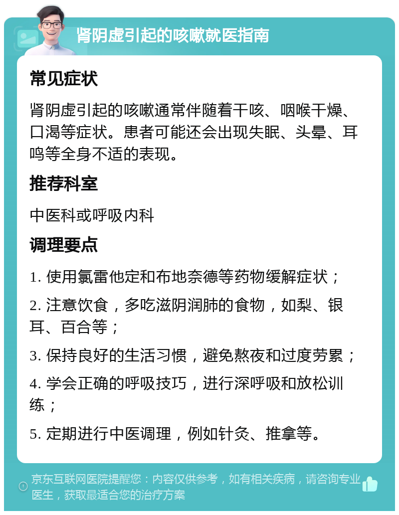 肾阴虚引起的咳嗽就医指南 常见症状 肾阴虚引起的咳嗽通常伴随着干咳、咽喉干燥、口渴等症状。患者可能还会出现失眠、头晕、耳鸣等全身不适的表现。 推荐科室 中医科或呼吸内科 调理要点 1. 使用氯雷他定和布地奈德等药物缓解症状； 2. 注意饮食，多吃滋阴润肺的食物，如梨、银耳、百合等； 3. 保持良好的生活习惯，避免熬夜和过度劳累； 4. 学会正确的呼吸技巧，进行深呼吸和放松训练； 5. 定期进行中医调理，例如针灸、推拿等。