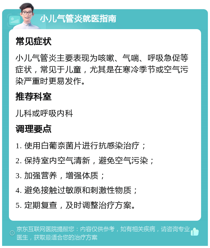 小儿气管炎就医指南 常见症状 小儿气管炎主要表现为咳嗽、气喘、呼吸急促等症状，常见于儿童，尤其是在寒冷季节或空气污染严重时更易发作。 推荐科室 儿科或呼吸内科 调理要点 1. 使用白葡奈菌片进行抗感染治疗； 2. 保持室内空气清新，避免空气污染； 3. 加强营养，增强体质； 4. 避免接触过敏原和刺激性物质； 5. 定期复查，及时调整治疗方案。