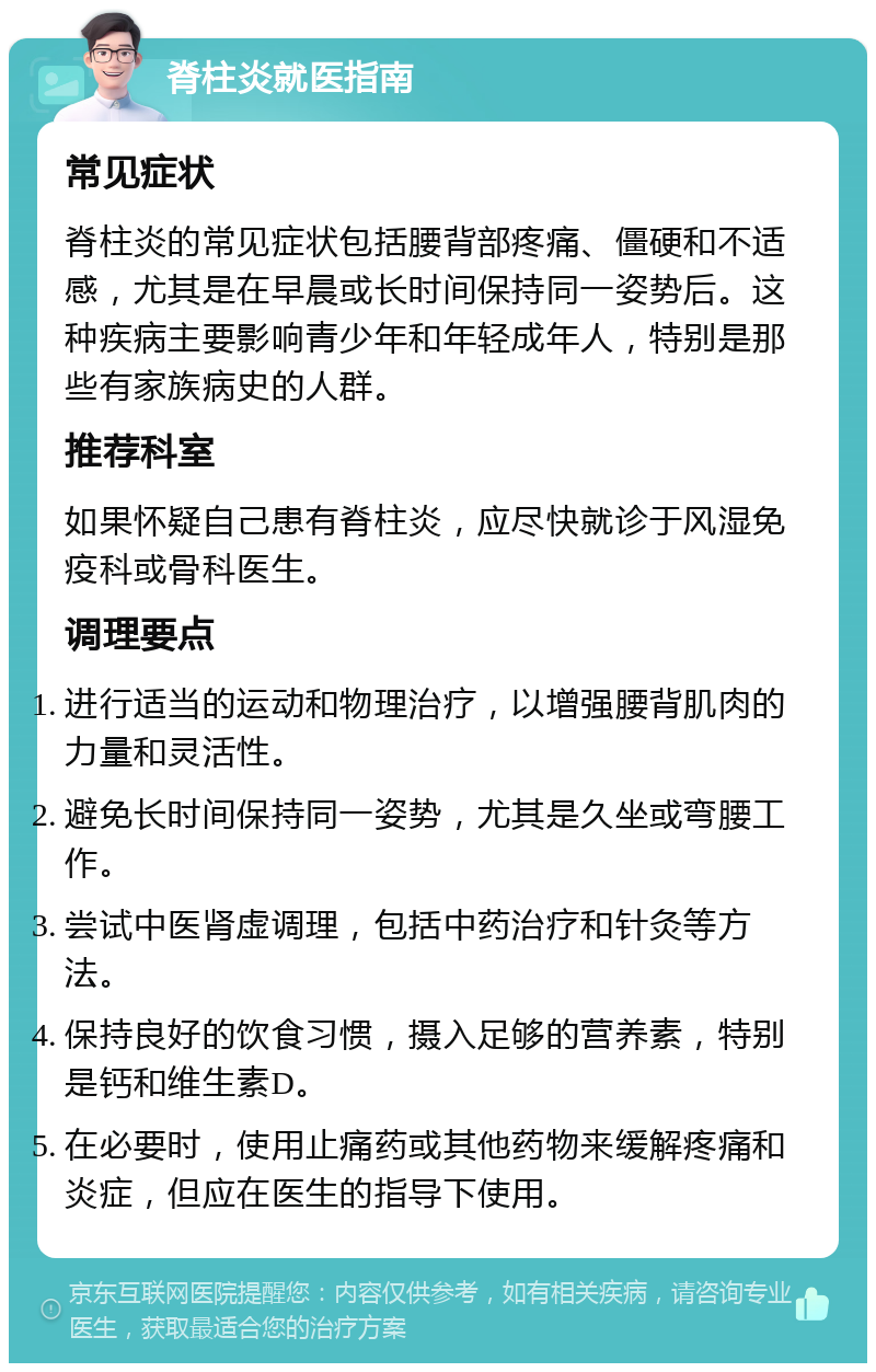 脊柱炎就医指南 常见症状 脊柱炎的常见症状包括腰背部疼痛、僵硬和不适感，尤其是在早晨或长时间保持同一姿势后。这种疾病主要影响青少年和年轻成年人，特别是那些有家族病史的人群。 推荐科室 如果怀疑自己患有脊柱炎，应尽快就诊于风湿免疫科或骨科医生。 调理要点 进行适当的运动和物理治疗，以增强腰背肌肉的力量和灵活性。 避免长时间保持同一姿势，尤其是久坐或弯腰工作。 尝试中医肾虚调理，包括中药治疗和针灸等方法。 保持良好的饮食习惯，摄入足够的营养素，特别是钙和维生素D。 在必要时，使用止痛药或其他药物来缓解疼痛和炎症，但应在医生的指导下使用。