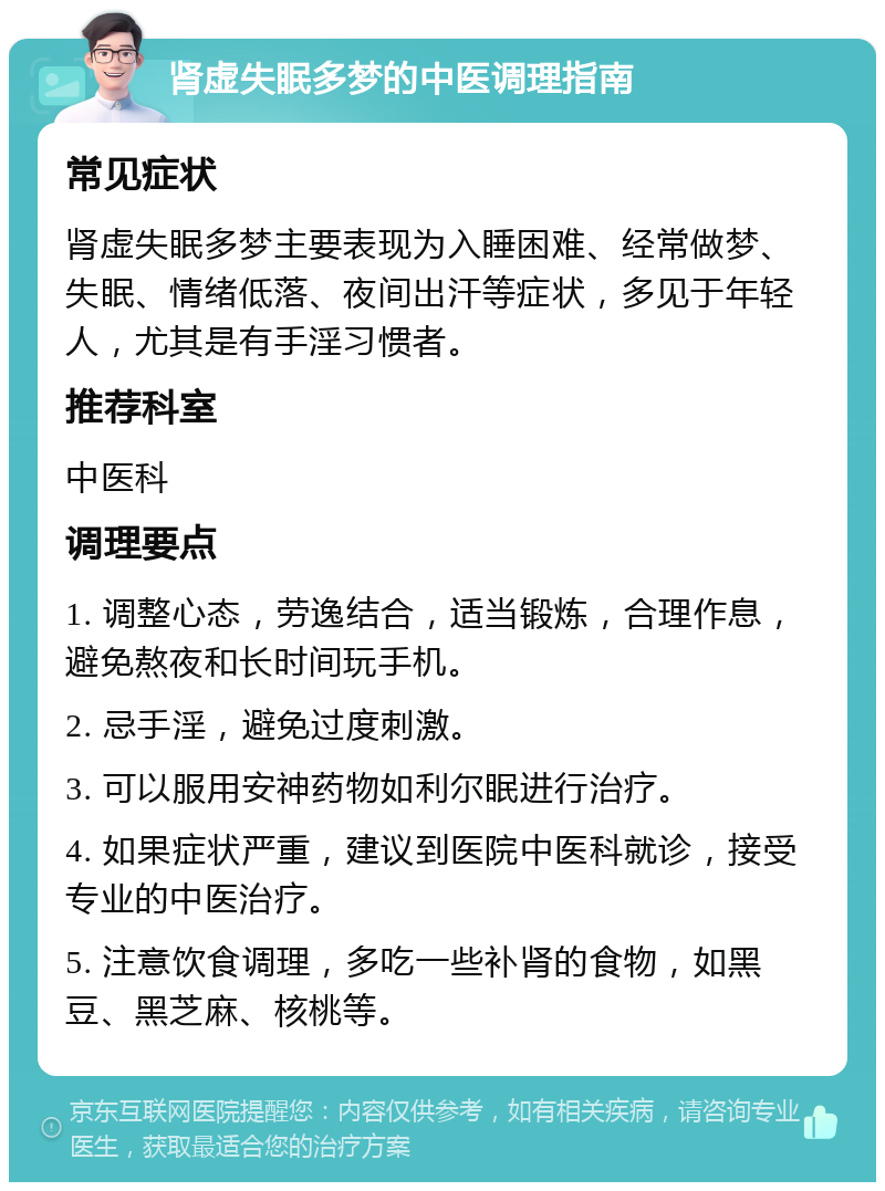 肾虚失眠多梦的中医调理指南 常见症状 肾虚失眠多梦主要表现为入睡困难、经常做梦、失眠、情绪低落、夜间出汗等症状，多见于年轻人，尤其是有手淫习惯者。 推荐科室 中医科 调理要点 1. 调整心态，劳逸结合，适当锻炼，合理作息，避免熬夜和长时间玩手机。 2. 忌手淫，避免过度刺激。 3. 可以服用安神药物如利尔眠进行治疗。 4. 如果症状严重，建议到医院中医科就诊，接受专业的中医治疗。 5. 注意饮食调理，多吃一些补肾的食物，如黑豆、黑芝麻、核桃等。