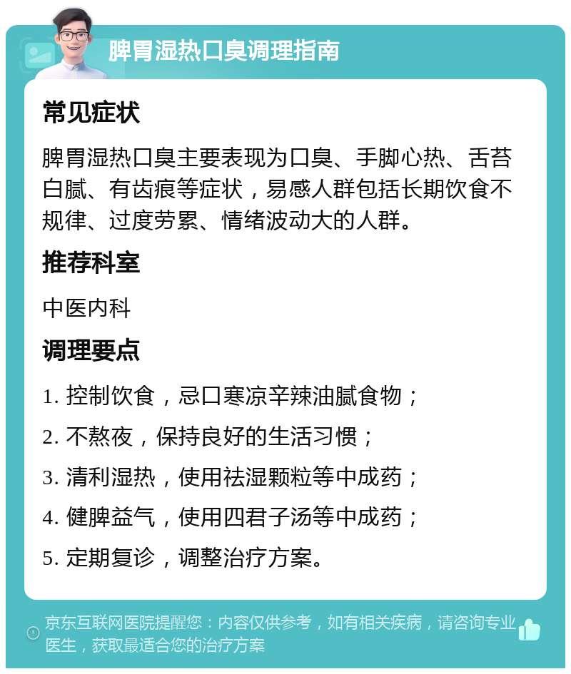 脾胃湿热口臭调理指南 常见症状 脾胃湿热口臭主要表现为口臭、手脚心热、舌苔白腻、有齿痕等症状，易感人群包括长期饮食不规律、过度劳累、情绪波动大的人群。 推荐科室 中医内科 调理要点 1. 控制饮食，忌口寒凉辛辣油腻食物； 2. 不熬夜，保持良好的生活习惯； 3. 清利湿热，使用祛湿颗粒等中成药； 4. 健脾益气，使用四君子汤等中成药； 5. 定期复诊，调整治疗方案。