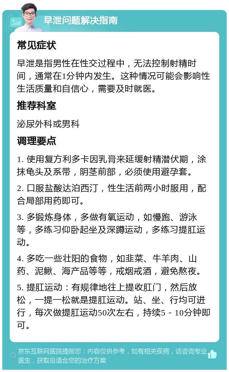 早泄问题解决指南 常见症状 早泄是指男性在性交过程中，无法控制射精时间，通常在1分钟内发生。这种情况可能会影响性生活质量和自信心，需要及时就医。 推荐科室 泌尿外科或男科 调理要点 1. 使用复方利多卡因乳膏来延缓射精潜伏期，涂抹龟头及系带，阴茎前部，必须使用避孕套。 2. 口服盐酸达泊西汀，性生活前两小时服用，配合局部用药即可。 3. 多锻炼身体，多做有氧运动，如慢跑、游泳等，多练习仰卧起坐及深蹲运动，多练习提肛运动。 4. 多吃一些壮阳的食物，如韭菜、牛羊肉、山药、泥鳅、海产品等等，戒烟戒酒，避免熬夜。 5. 提肛运动：有规律地往上提收肛门，然后放松，一提一松就是提肛运动。站、坐、行均可进行，每次做提肛运动50次左右，持续5－10分钟即可。