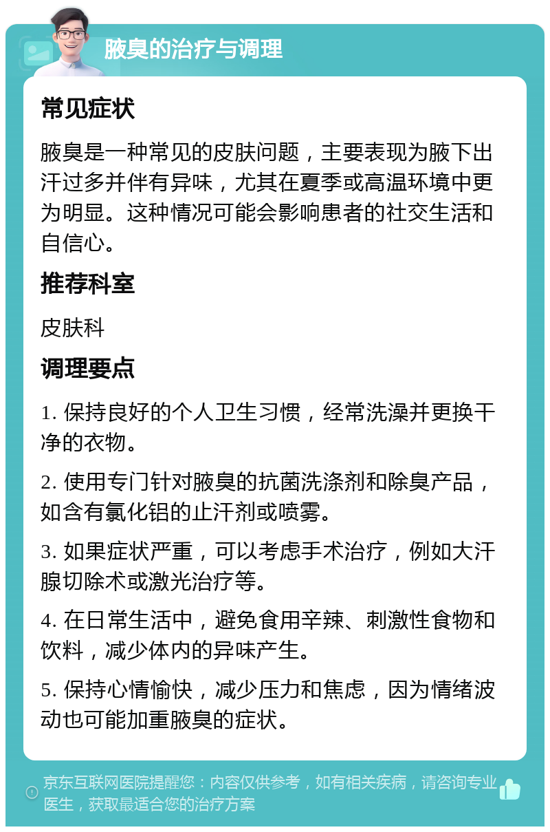 腋臭的治疗与调理 常见症状 腋臭是一种常见的皮肤问题，主要表现为腋下出汗过多并伴有异味，尤其在夏季或高温环境中更为明显。这种情况可能会影响患者的社交生活和自信心。 推荐科室 皮肤科 调理要点 1. 保持良好的个人卫生习惯，经常洗澡并更换干净的衣物。 2. 使用专门针对腋臭的抗菌洗涤剂和除臭产品，如含有氯化铝的止汗剂或喷雾。 3. 如果症状严重，可以考虑手术治疗，例如大汗腺切除术或激光治疗等。 4. 在日常生活中，避免食用辛辣、刺激性食物和饮料，减少体内的异味产生。 5. 保持心情愉快，减少压力和焦虑，因为情绪波动也可能加重腋臭的症状。