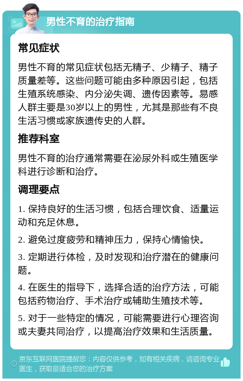 男性不育的治疗指南 常见症状 男性不育的常见症状包括无精子、少精子、精子质量差等。这些问题可能由多种原因引起，包括生殖系统感染、内分泌失调、遗传因素等。易感人群主要是30岁以上的男性，尤其是那些有不良生活习惯或家族遗传史的人群。 推荐科室 男性不育的治疗通常需要在泌尿外科或生殖医学科进行诊断和治疗。 调理要点 1. 保持良好的生活习惯，包括合理饮食、适量运动和充足休息。 2. 避免过度疲劳和精神压力，保持心情愉快。 3. 定期进行体检，及时发现和治疗潜在的健康问题。 4. 在医生的指导下，选择合适的治疗方法，可能包括药物治疗、手术治疗或辅助生殖技术等。 5. 对于一些特定的情况，可能需要进行心理咨询或夫妻共同治疗，以提高治疗效果和生活质量。