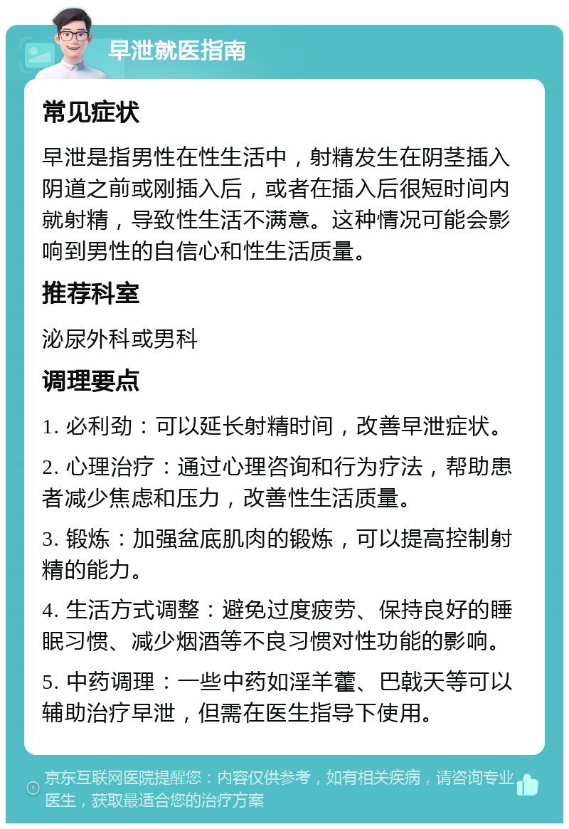 早泄就医指南 常见症状 早泄是指男性在性生活中，射精发生在阴茎插入阴道之前或刚插入后，或者在插入后很短时间内就射精，导致性生活不满意。这种情况可能会影响到男性的自信心和性生活质量。 推荐科室 泌尿外科或男科 调理要点 1. 必利劲：可以延长射精时间，改善早泄症状。 2. 心理治疗：通过心理咨询和行为疗法，帮助患者减少焦虑和压力，改善性生活质量。 3. 锻炼：加强盆底肌肉的锻炼，可以提高控制射精的能力。 4. 生活方式调整：避免过度疲劳、保持良好的睡眠习惯、减少烟酒等不良习惯对性功能的影响。 5. 中药调理：一些中药如淫羊藿、巴戟天等可以辅助治疗早泄，但需在医生指导下使用。