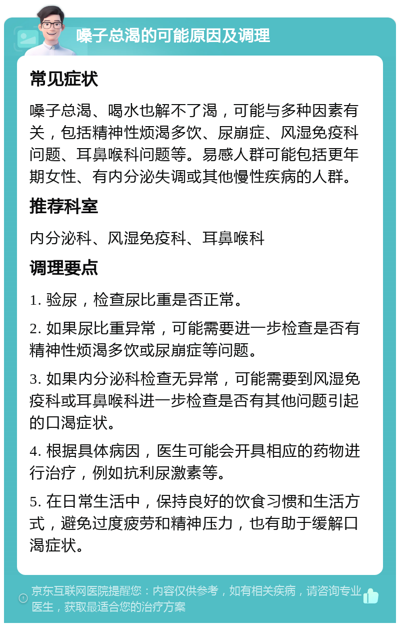 嗓子总渴的可能原因及调理 常见症状 嗓子总渴、喝水也解不了渴，可能与多种因素有关，包括精神性烦渴多饮、尿崩症、风湿免疫科问题、耳鼻喉科问题等。易感人群可能包括更年期女性、有内分泌失调或其他慢性疾病的人群。 推荐科室 内分泌科、风湿免疫科、耳鼻喉科 调理要点 1. 验尿，检查尿比重是否正常。 2. 如果尿比重异常，可能需要进一步检查是否有精神性烦渴多饮或尿崩症等问题。 3. 如果内分泌科检查无异常，可能需要到风湿免疫科或耳鼻喉科进一步检查是否有其他问题引起的口渴症状。 4. 根据具体病因，医生可能会开具相应的药物进行治疗，例如抗利尿激素等。 5. 在日常生活中，保持良好的饮食习惯和生活方式，避免过度疲劳和精神压力，也有助于缓解口渴症状。