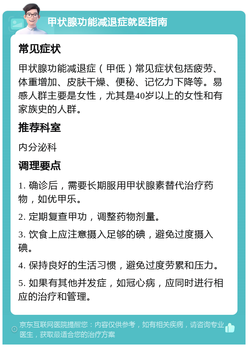 甲状腺功能减退症就医指南 常见症状 甲状腺功能减退症（甲低）常见症状包括疲劳、体重增加、皮肤干燥、便秘、记忆力下降等。易感人群主要是女性，尤其是40岁以上的女性和有家族史的人群。 推荐科室 内分泌科 调理要点 1. 确诊后，需要长期服用甲状腺素替代治疗药物，如优甲乐。 2. 定期复查甲功，调整药物剂量。 3. 饮食上应注意摄入足够的碘，避免过度摄入碘。 4. 保持良好的生活习惯，避免过度劳累和压力。 5. 如果有其他并发症，如冠心病，应同时进行相应的治疗和管理。