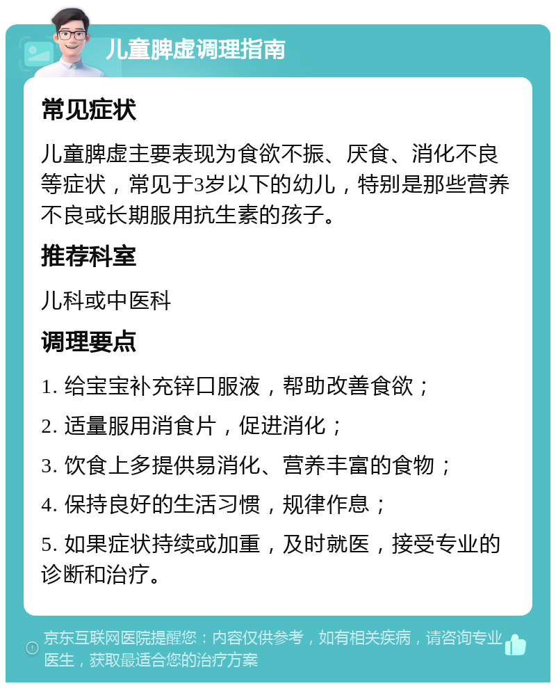 儿童脾虚调理指南 常见症状 儿童脾虚主要表现为食欲不振、厌食、消化不良等症状，常见于3岁以下的幼儿，特别是那些营养不良或长期服用抗生素的孩子。 推荐科室 儿科或中医科 调理要点 1. 给宝宝补充锌口服液，帮助改善食欲； 2. 适量服用消食片，促进消化； 3. 饮食上多提供易消化、营养丰富的食物； 4. 保持良好的生活习惯，规律作息； 5. 如果症状持续或加重，及时就医，接受专业的诊断和治疗。