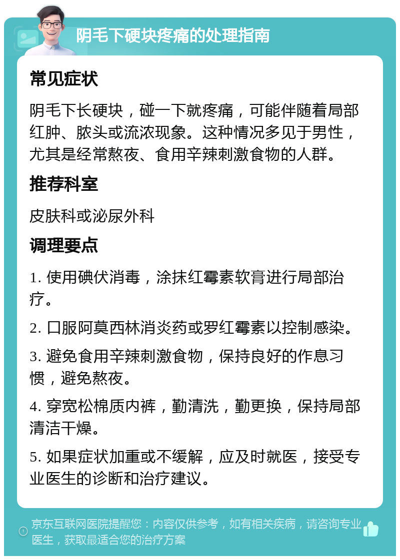 阴毛下硬块疼痛的处理指南 常见症状 阴毛下长硬块，碰一下就疼痛，可能伴随着局部红肿、脓头或流浓现象。这种情况多见于男性，尤其是经常熬夜、食用辛辣刺激食物的人群。 推荐科室 皮肤科或泌尿外科 调理要点 1. 使用碘伏消毒，涂抹红霉素软膏进行局部治疗。 2. 口服阿莫西林消炎药或罗红霉素以控制感染。 3. 避免食用辛辣刺激食物，保持良好的作息习惯，避免熬夜。 4. 穿宽松棉质内裤，勤清洗，勤更换，保持局部清洁干燥。 5. 如果症状加重或不缓解，应及时就医，接受专业医生的诊断和治疗建议。