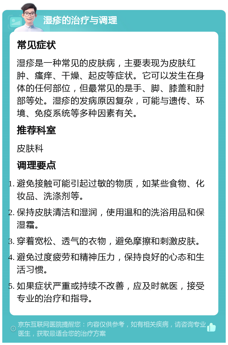 湿疹的治疗与调理 常见症状 湿疹是一种常见的皮肤病，主要表现为皮肤红肿、瘙痒、干燥、起皮等症状。它可以发生在身体的任何部位，但最常见的是手、脚、膝盖和肘部等处。湿疹的发病原因复杂，可能与遗传、环境、免疫系统等多种因素有关。 推荐科室 皮肤科 调理要点 避免接触可能引起过敏的物质，如某些食物、化妆品、洗涤剂等。 保持皮肤清洁和湿润，使用温和的洗浴用品和保湿霜。 穿着宽松、透气的衣物，避免摩擦和刺激皮肤。 避免过度疲劳和精神压力，保持良好的心态和生活习惯。 如果症状严重或持续不改善，应及时就医，接受专业的治疗和指导。