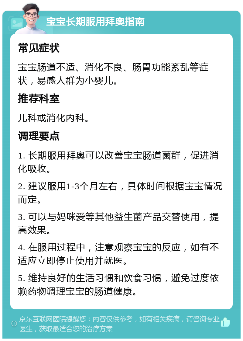 宝宝长期服用拜奥指南 常见症状 宝宝肠道不适、消化不良、肠胃功能紊乱等症状，易感人群为小婴儿。 推荐科室 儿科或消化内科。 调理要点 1. 长期服用拜奥可以改善宝宝肠道菌群，促进消化吸收。 2. 建议服用1-3个月左右，具体时间根据宝宝情况而定。 3. 可以与妈咪爱等其他益生菌产品交替使用，提高效果。 4. 在服用过程中，注意观察宝宝的反应，如有不适应立即停止使用并就医。 5. 维持良好的生活习惯和饮食习惯，避免过度依赖药物调理宝宝的肠道健康。