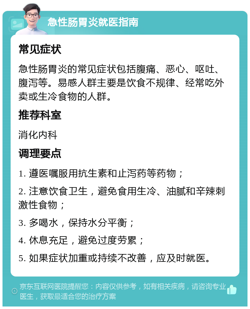 急性肠胃炎就医指南 常见症状 急性肠胃炎的常见症状包括腹痛、恶心、呕吐、腹泻等。易感人群主要是饮食不规律、经常吃外卖或生冷食物的人群。 推荐科室 消化内科 调理要点 1. 遵医嘱服用抗生素和止泻药等药物； 2. 注意饮食卫生，避免食用生冷、油腻和辛辣刺激性食物； 3. 多喝水，保持水分平衡； 4. 休息充足，避免过度劳累； 5. 如果症状加重或持续不改善，应及时就医。