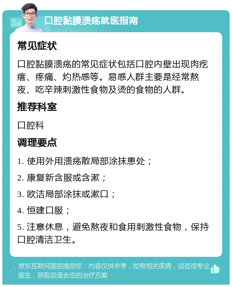 口腔黏膜溃疡就医指南 常见症状 口腔黏膜溃疡的常见症状包括口腔内壁出现肉疙瘩、疼痛、灼热感等。易感人群主要是经常熬夜、吃辛辣刺激性食物及烫的食物的人群。 推荐科室 口腔科 调理要点 1. 使用外用溃疡散局部涂抹患处； 2. 康复新含服或含漱； 3. 欧洁局部涂抹或漱口； 4. 恒建口服； 5. 注意休息，避免熬夜和食用刺激性食物，保持口腔清洁卫生。