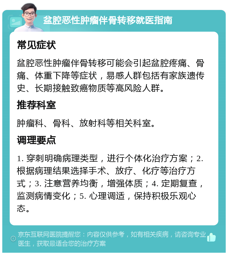 盆腔恶性肿瘤伴骨转移就医指南 常见症状 盆腔恶性肿瘤伴骨转移可能会引起盆腔疼痛、骨痛、体重下降等症状，易感人群包括有家族遗传史、长期接触致癌物质等高风险人群。 推荐科室 肿瘤科、骨科、放射科等相关科室。 调理要点 1. 穿刺明确病理类型，进行个体化治疗方案；2. 根据病理结果选择手术、放疗、化疗等治疗方式；3. 注意营养均衡，增强体质；4. 定期复查，监测病情变化；5. 心理调适，保持积极乐观心态。