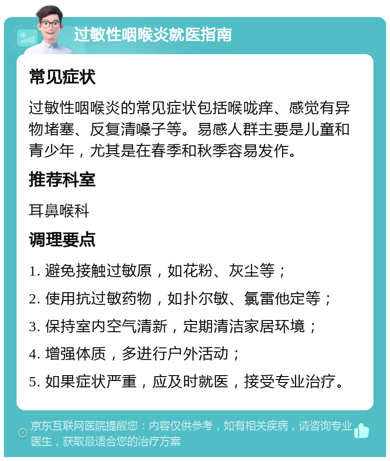 过敏性咽喉炎就医指南 常见症状 过敏性咽喉炎的常见症状包括喉咙痒、感觉有异物堵塞、反复清嗓子等。易感人群主要是儿童和青少年，尤其是在春季和秋季容易发作。 推荐科室 耳鼻喉科 调理要点 1. 避免接触过敏原，如花粉、灰尘等； 2. 使用抗过敏药物，如扑尔敏、氯雷他定等； 3. 保持室内空气清新，定期清洁家居环境； 4. 增强体质，多进行户外活动； 5. 如果症状严重，应及时就医，接受专业治疗。