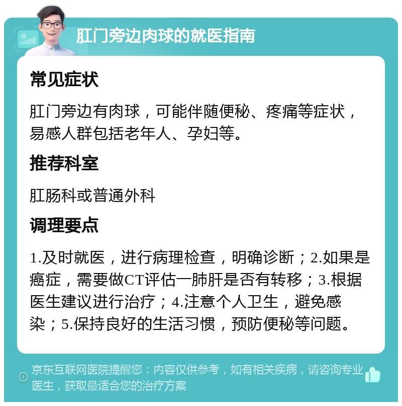 肛门旁边肉球的就医指南 常见症状 肛门旁边有肉球，可能伴随便秘、疼痛等症状，易感人群包括老年人、孕妇等。 推荐科室 肛肠科或普通外科 调理要点 1.及时就医，进行病理检查，明确诊断；2.如果是癌症，需要做CT评估一肺肝是否有转移；3.根据医生建议进行治疗；4.注意个人卫生，避免感染；5.保持良好的生活习惯，预防便秘等问题。