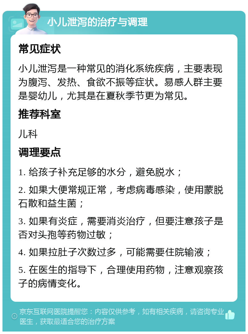 小儿泄泻的治疗与调理 常见症状 小儿泄泻是一种常见的消化系统疾病，主要表现为腹泻、发热、食欲不振等症状。易感人群主要是婴幼儿，尤其是在夏秋季节更为常见。 推荐科室 儿科 调理要点 1. 给孩子补充足够的水分，避免脱水； 2. 如果大便常规正常，考虑病毒感染，使用蒙脱石散和益生菌； 3. 如果有炎症，需要消炎治疗，但要注意孩子是否对头孢等药物过敏； 4. 如果拉肚子次数过多，可能需要住院输液； 5. 在医生的指导下，合理使用药物，注意观察孩子的病情变化。