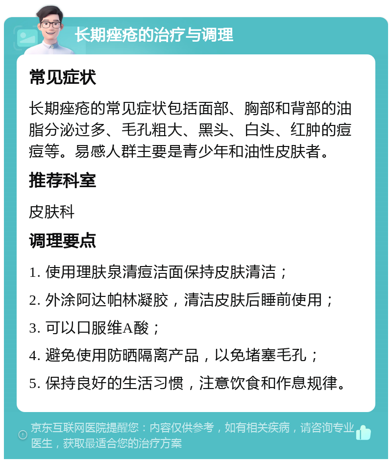 长期痤疮的治疗与调理 常见症状 长期痤疮的常见症状包括面部、胸部和背部的油脂分泌过多、毛孔粗大、黑头、白头、红肿的痘痘等。易感人群主要是青少年和油性皮肤者。 推荐科室 皮肤科 调理要点 1. 使用理肤泉清痘洁面保持皮肤清洁； 2. 外涂阿达帕林凝胶，清洁皮肤后睡前使用； 3. 可以口服维A酸； 4. 避免使用防晒隔离产品，以免堵塞毛孔； 5. 保持良好的生活习惯，注意饮食和作息规律。