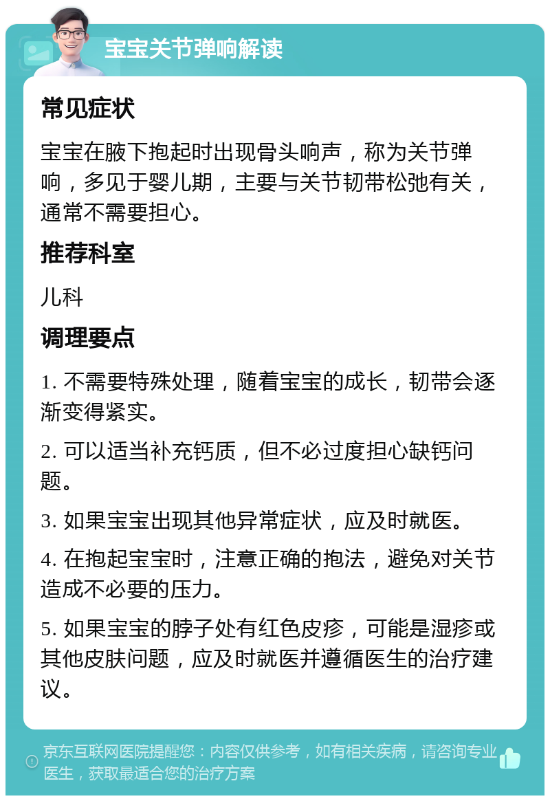 宝宝关节弹响解读 常见症状 宝宝在腋下抱起时出现骨头响声，称为关节弹响，多见于婴儿期，主要与关节韧带松弛有关，通常不需要担心。 推荐科室 儿科 调理要点 1. 不需要特殊处理，随着宝宝的成长，韧带会逐渐变得紧实。 2. 可以适当补充钙质，但不必过度担心缺钙问题。 3. 如果宝宝出现其他异常症状，应及时就医。 4. 在抱起宝宝时，注意正确的抱法，避免对关节造成不必要的压力。 5. 如果宝宝的脖子处有红色皮疹，可能是湿疹或其他皮肤问题，应及时就医并遵循医生的治疗建议。