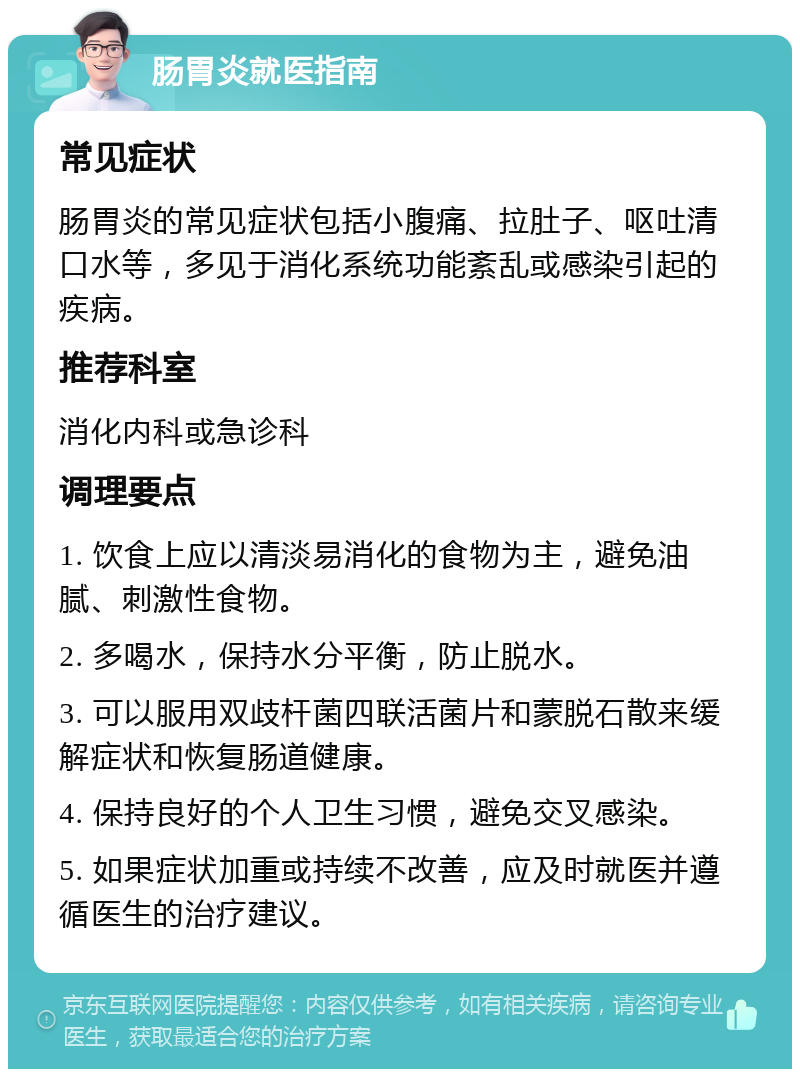 肠胃炎就医指南 常见症状 肠胃炎的常见症状包括小腹痛、拉肚子、呕吐清口水等，多见于消化系统功能紊乱或感染引起的疾病。 推荐科室 消化内科或急诊科 调理要点 1. 饮食上应以清淡易消化的食物为主，避免油腻、刺激性食物。 2. 多喝水，保持水分平衡，防止脱水。 3. 可以服用双歧杆菌四联活菌片和蒙脱石散来缓解症状和恢复肠道健康。 4. 保持良好的个人卫生习惯，避免交叉感染。 5. 如果症状加重或持续不改善，应及时就医并遵循医生的治疗建议。