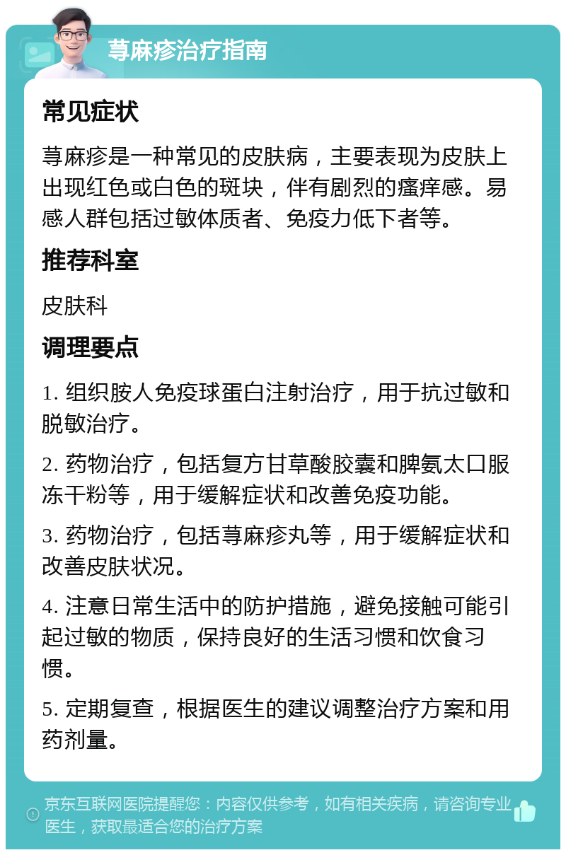 荨麻疹治疗指南 常见症状 荨麻疹是一种常见的皮肤病，主要表现为皮肤上出现红色或白色的斑块，伴有剧烈的瘙痒感。易感人群包括过敏体质者、免疫力低下者等。 推荐科室 皮肤科 调理要点 1. 组织胺人免疫球蛋白注射治疗，用于抗过敏和脱敏治疗。 2. 药物治疗，包括复方甘草酸胶囊和脾氨太口服冻干粉等，用于缓解症状和改善免疫功能。 3. 药物治疗，包括荨麻疹丸等，用于缓解症状和改善皮肤状况。 4. 注意日常生活中的防护措施，避免接触可能引起过敏的物质，保持良好的生活习惯和饮食习惯。 5. 定期复查，根据医生的建议调整治疗方案和用药剂量。