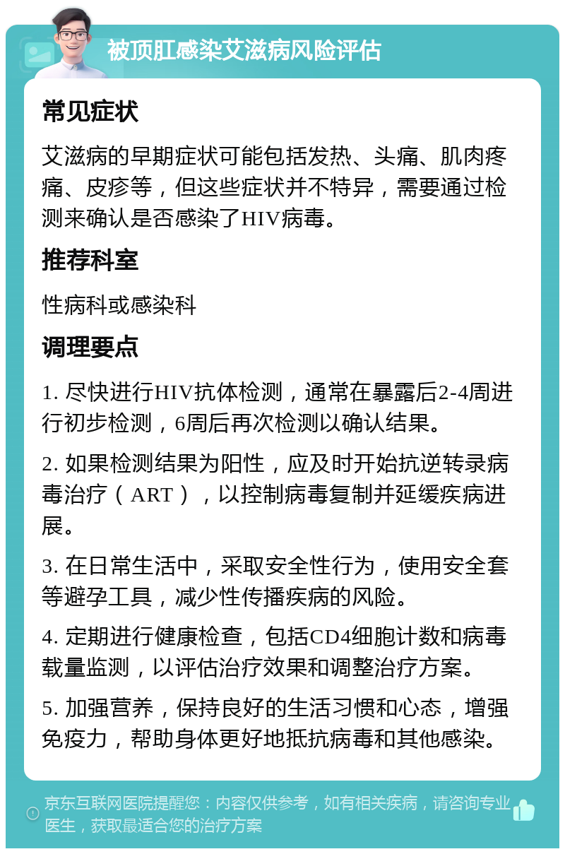 被顶肛感染艾滋病风险评估 常见症状 艾滋病的早期症状可能包括发热、头痛、肌肉疼痛、皮疹等，但这些症状并不特异，需要通过检测来确认是否感染了HIV病毒。 推荐科室 性病科或感染科 调理要点 1. 尽快进行HIV抗体检测，通常在暴露后2-4周进行初步检测，6周后再次检测以确认结果。 2. 如果检测结果为阳性，应及时开始抗逆转录病毒治疗（ART），以控制病毒复制并延缓疾病进展。 3. 在日常生活中，采取安全性行为，使用安全套等避孕工具，减少性传播疾病的风险。 4. 定期进行健康检查，包括CD4细胞计数和病毒载量监测，以评估治疗效果和调整治疗方案。 5. 加强营养，保持良好的生活习惯和心态，增强免疫力，帮助身体更好地抵抗病毒和其他感染。