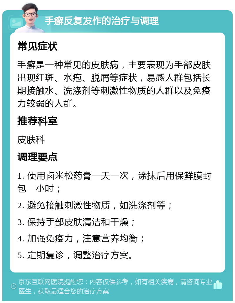 手癣反复发作的治疗与调理 常见症状 手癣是一种常见的皮肤病，主要表现为手部皮肤出现红斑、水疱、脱屑等症状，易感人群包括长期接触水、洗涤剂等刺激性物质的人群以及免疫力较弱的人群。 推荐科室 皮肤科 调理要点 1. 使用卤米松药膏一天一次，涂抹后用保鲜膜封包一小时； 2. 避免接触刺激性物质，如洗涤剂等； 3. 保持手部皮肤清洁和干燥； 4. 加强免疫力，注意营养均衡； 5. 定期复诊，调整治疗方案。