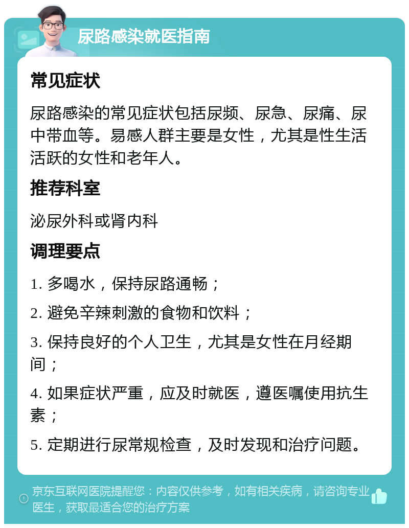 尿路感染就医指南 常见症状 尿路感染的常见症状包括尿频、尿急、尿痛、尿中带血等。易感人群主要是女性，尤其是性生活活跃的女性和老年人。 推荐科室 泌尿外科或肾内科 调理要点 1. 多喝水，保持尿路通畅； 2. 避免辛辣刺激的食物和饮料； 3. 保持良好的个人卫生，尤其是女性在月经期间； 4. 如果症状严重，应及时就医，遵医嘱使用抗生素； 5. 定期进行尿常规检查，及时发现和治疗问题。