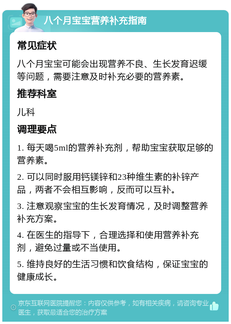 八个月宝宝营养补充指南 常见症状 八个月宝宝可能会出现营养不良、生长发育迟缓等问题，需要注意及时补充必要的营养素。 推荐科室 儿科 调理要点 1. 每天喝5ml的营养补充剂，帮助宝宝获取足够的营养素。 2. 可以同时服用钙镁锌和23种维生素的补锌产品，两者不会相互影响，反而可以互补。 3. 注意观察宝宝的生长发育情况，及时调整营养补充方案。 4. 在医生的指导下，合理选择和使用营养补充剂，避免过量或不当使用。 5. 维持良好的生活习惯和饮食结构，保证宝宝的健康成长。