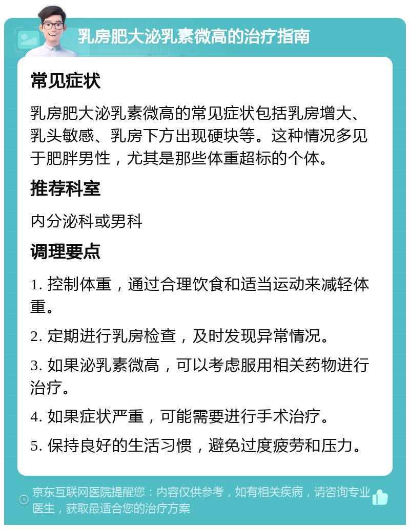 乳房肥大泌乳素微高的治疗指南 常见症状 乳房肥大泌乳素微高的常见症状包括乳房增大、乳头敏感、乳房下方出现硬块等。这种情况多见于肥胖男性，尤其是那些体重超标的个体。 推荐科室 内分泌科或男科 调理要点 1. 控制体重，通过合理饮食和适当运动来减轻体重。 2. 定期进行乳房检查，及时发现异常情况。 3. 如果泌乳素微高，可以考虑服用相关药物进行治疗。 4. 如果症状严重，可能需要进行手术治疗。 5. 保持良好的生活习惯，避免过度疲劳和压力。