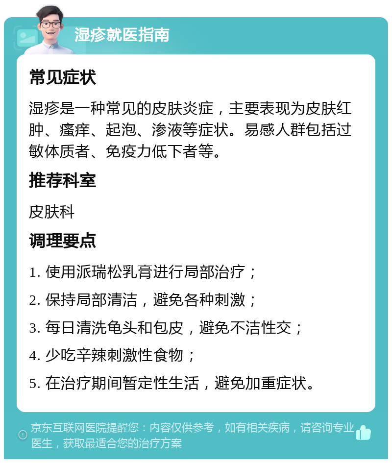 湿疹就医指南 常见症状 湿疹是一种常见的皮肤炎症，主要表现为皮肤红肿、瘙痒、起泡、渗液等症状。易感人群包括过敏体质者、免疫力低下者等。 推荐科室 皮肤科 调理要点 1. 使用派瑞松乳膏进行局部治疗； 2. 保持局部清洁，避免各种刺激； 3. 每日清洗龟头和包皮，避免不洁性交； 4. 少吃辛辣刺激性食物； 5. 在治疗期间暂定性生活，避免加重症状。