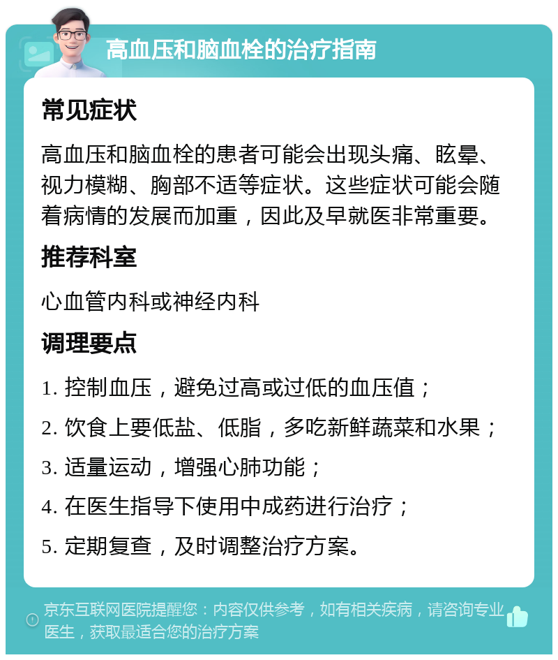 高血压和脑血栓的治疗指南 常见症状 高血压和脑血栓的患者可能会出现头痛、眩晕、视力模糊、胸部不适等症状。这些症状可能会随着病情的发展而加重，因此及早就医非常重要。 推荐科室 心血管内科或神经内科 调理要点 1. 控制血压，避免过高或过低的血压值； 2. 饮食上要低盐、低脂，多吃新鲜蔬菜和水果； 3. 适量运动，增强心肺功能； 4. 在医生指导下使用中成药进行治疗； 5. 定期复查，及时调整治疗方案。