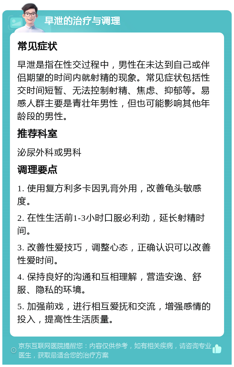 早泄的治疗与调理 常见症状 早泄是指在性交过程中，男性在未达到自己或伴侣期望的时间内就射精的现象。常见症状包括性交时间短暂、无法控制射精、焦虑、抑郁等。易感人群主要是青壮年男性，但也可能影响其他年龄段的男性。 推荐科室 泌尿外科或男科 调理要点 1. 使用复方利多卡因乳膏外用，改善龟头敏感度。 2. 在性生活前1-3小时口服必利劲，延长射精时间。 3. 改善性爱技巧，调整心态，正确认识可以改善性爱时间。 4. 保持良好的沟通和互相理解，营造安逸、舒服、隐私的环境。 5. 加强前戏，进行相互爱抚和交流，增强感情的投入，提高性生活质量。