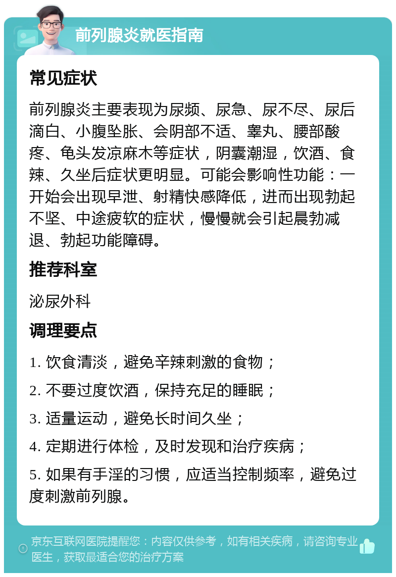 前列腺炎就医指南 常见症状 前列腺炎主要表现为尿频、尿急、尿不尽、尿后滴白、小腹坠胀、会阴部不适、睾丸、腰部酸疼、龟头发凉麻木等症状，阴囊潮湿，饮酒、食辣、久坐后症状更明显。可能会影响性功能：一开始会出现早泄、射精快感降低，进而出现勃起不坚、中途疲软的症状，慢慢就会引起晨勃减退、勃起功能障碍。 推荐科室 泌尿外科 调理要点 1. 饮食清淡，避免辛辣刺激的食物； 2. 不要过度饮酒，保持充足的睡眠； 3. 适量运动，避免长时间久坐； 4. 定期进行体检，及时发现和治疗疾病； 5. 如果有手淫的习惯，应适当控制频率，避免过度刺激前列腺。