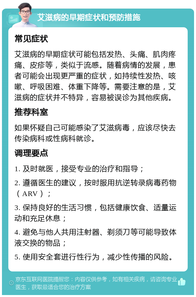 艾滋病的早期症状和预防措施 常见症状 艾滋病的早期症状可能包括发热、头痛、肌肉疼痛、皮疹等，类似于流感。随着病情的发展，患者可能会出现更严重的症状，如持续性发热、咳嗽、呼吸困难、体重下降等。需要注意的是，艾滋病的症状并不特异，容易被误诊为其他疾病。 推荐科室 如果怀疑自己可能感染了艾滋病毒，应该尽快去传染病科或性病科就诊。 调理要点 1. 及时就医，接受专业的治疗和指导； 2. 遵循医生的建议，按时服用抗逆转录病毒药物（ARV）； 3. 保持良好的生活习惯，包括健康饮食、适量运动和充足休息； 4. 避免与他人共用注射器、剃须刀等可能导致体液交换的物品； 5. 使用安全套进行性行为，减少性传播的风险。