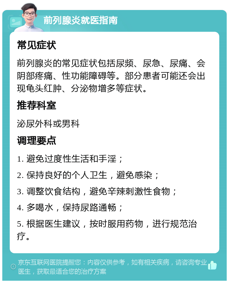 前列腺炎就医指南 常见症状 前列腺炎的常见症状包括尿频、尿急、尿痛、会阴部疼痛、性功能障碍等。部分患者可能还会出现龟头红肿、分泌物增多等症状。 推荐科室 泌尿外科或男科 调理要点 1. 避免过度性生活和手淫； 2. 保持良好的个人卫生，避免感染； 3. 调整饮食结构，避免辛辣刺激性食物； 4. 多喝水，保持尿路通畅； 5. 根据医生建议，按时服用药物，进行规范治疗。