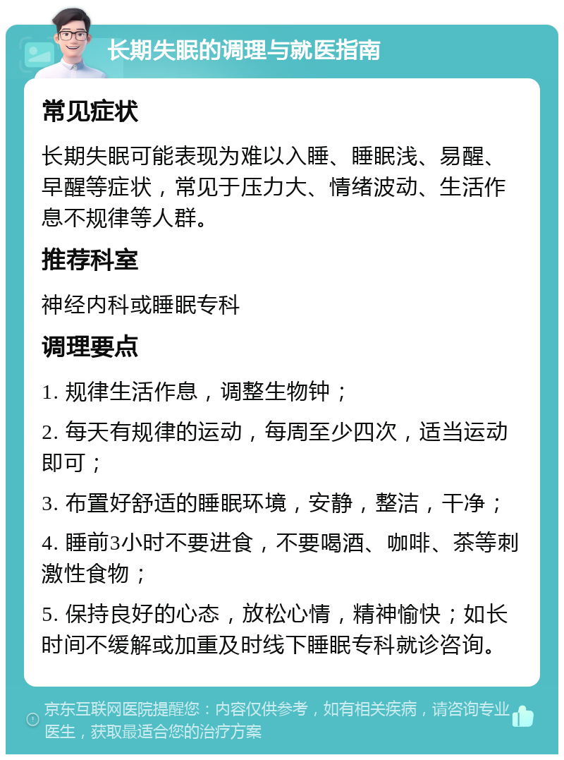 长期失眠的调理与就医指南 常见症状 长期失眠可能表现为难以入睡、睡眠浅、易醒、早醒等症状，常见于压力大、情绪波动、生活作息不规律等人群。 推荐科室 神经内科或睡眠专科 调理要点 1. 规律生活作息，调整生物钟； 2. 每天有规律的运动，每周至少四次，适当运动即可； 3. 布置好舒适的睡眠环境，安静，整洁，干净； 4. 睡前3小时不要进食，不要喝酒、咖啡、茶等刺激性食物； 5. 保持良好的心态，放松心情，精神愉快；如长时间不缓解或加重及时线下睡眠专科就诊咨询。