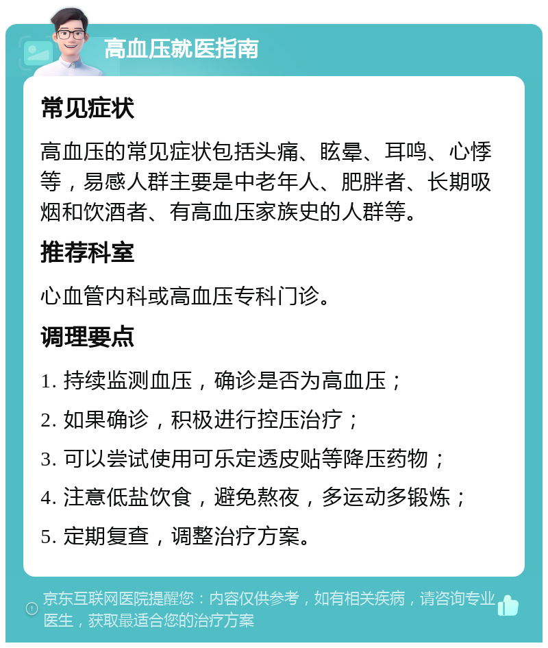 高血压就医指南 常见症状 高血压的常见症状包括头痛、眩晕、耳鸣、心悸等，易感人群主要是中老年人、肥胖者、长期吸烟和饮酒者、有高血压家族史的人群等。 推荐科室 心血管内科或高血压专科门诊。 调理要点 1. 持续监测血压，确诊是否为高血压； 2. 如果确诊，积极进行控压治疗； 3. 可以尝试使用可乐定透皮贴等降压药物； 4. 注意低盐饮食，避免熬夜，多运动多锻炼； 5. 定期复查，调整治疗方案。