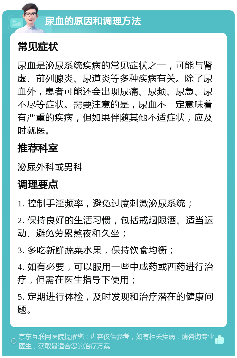 尿血的原因和调理方法 常见症状 尿血是泌尿系统疾病的常见症状之一，可能与肾虚、前列腺炎、尿道炎等多种疾病有关。除了尿血外，患者可能还会出现尿痛、尿频、尿急、尿不尽等症状。需要注意的是，尿血不一定意味着有严重的疾病，但如果伴随其他不适症状，应及时就医。 推荐科室 泌尿外科或男科 调理要点 1. 控制手淫频率，避免过度刺激泌尿系统； 2. 保持良好的生活习惯，包括戒烟限酒、适当运动、避免劳累熬夜和久坐； 3. 多吃新鲜蔬菜水果，保持饮食均衡； 4. 如有必要，可以服用一些中成药或西药进行治疗，但需在医生指导下使用； 5. 定期进行体检，及时发现和治疗潜在的健康问题。