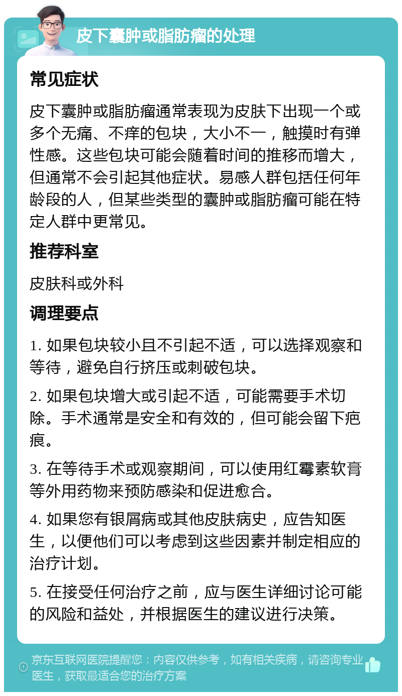 皮下囊肿或脂肪瘤的处理 常见症状 皮下囊肿或脂肪瘤通常表现为皮肤下出现一个或多个无痛、不痒的包块，大小不一，触摸时有弹性感。这些包块可能会随着时间的推移而增大，但通常不会引起其他症状。易感人群包括任何年龄段的人，但某些类型的囊肿或脂肪瘤可能在特定人群中更常见。 推荐科室 皮肤科或外科 调理要点 1. 如果包块较小且不引起不适，可以选择观察和等待，避免自行挤压或刺破包块。 2. 如果包块增大或引起不适，可能需要手术切除。手术通常是安全和有效的，但可能会留下疤痕。 3. 在等待手术或观察期间，可以使用红霉素软膏等外用药物来预防感染和促进愈合。 4. 如果您有银屑病或其他皮肤病史，应告知医生，以便他们可以考虑到这些因素并制定相应的治疗计划。 5. 在接受任何治疗之前，应与医生详细讨论可能的风险和益处，并根据医生的建议进行决策。