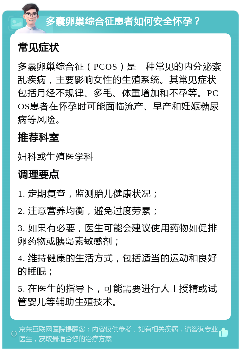 多囊卵巢综合征患者如何安全怀孕？ 常见症状 多囊卵巢综合征（PCOS）是一种常见的内分泌紊乱疾病，主要影响女性的生殖系统。其常见症状包括月经不规律、多毛、体重增加和不孕等。PCOS患者在怀孕时可能面临流产、早产和妊娠糖尿病等风险。 推荐科室 妇科或生殖医学科 调理要点 1. 定期复查，监测胎儿健康状况； 2. 注意营养均衡，避免过度劳累； 3. 如果有必要，医生可能会建议使用药物如促排卵药物或胰岛素敏感剂； 4. 维持健康的生活方式，包括适当的运动和良好的睡眠； 5. 在医生的指导下，可能需要进行人工授精或试管婴儿等辅助生殖技术。