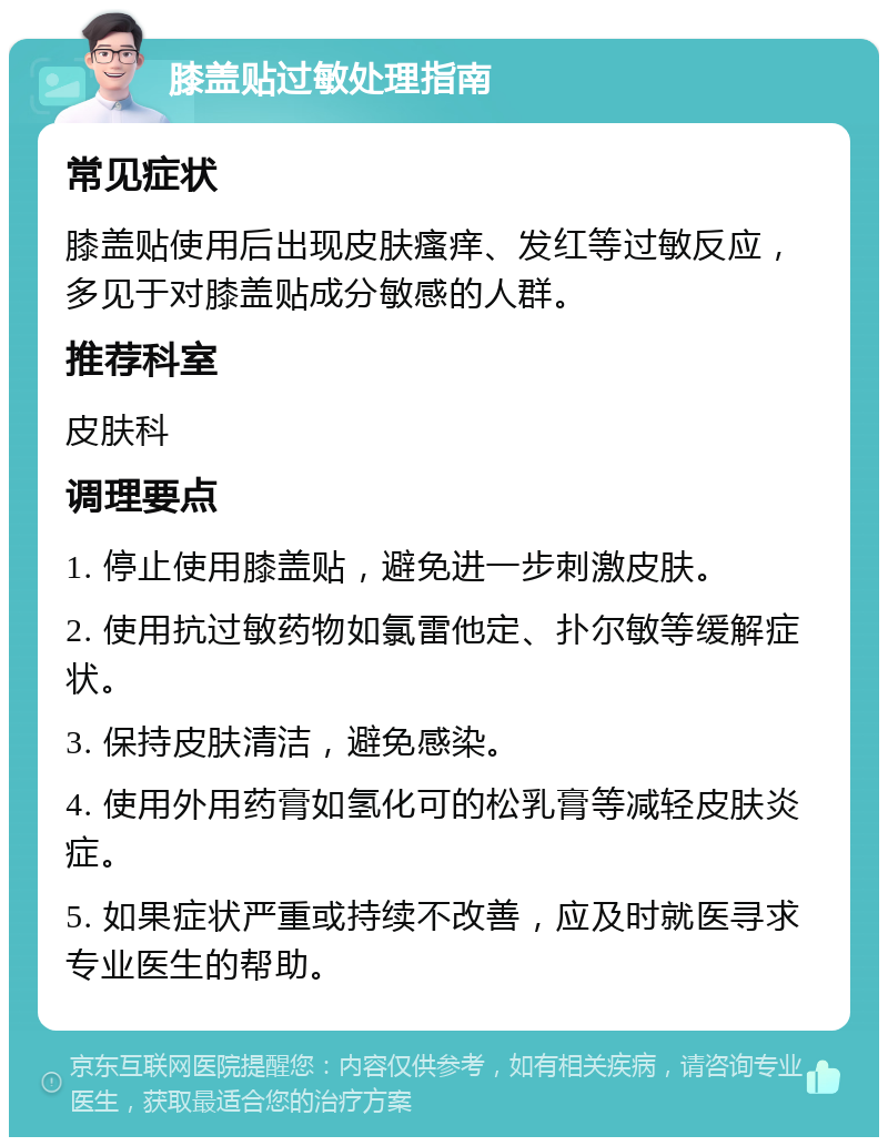 膝盖贴过敏处理指南 常见症状 膝盖贴使用后出现皮肤瘙痒、发红等过敏反应，多见于对膝盖贴成分敏感的人群。 推荐科室 皮肤科 调理要点 1. 停止使用膝盖贴，避免进一步刺激皮肤。 2. 使用抗过敏药物如氯雷他定、扑尔敏等缓解症状。 3. 保持皮肤清洁，避免感染。 4. 使用外用药膏如氢化可的松乳膏等减轻皮肤炎症。 5. 如果症状严重或持续不改善，应及时就医寻求专业医生的帮助。