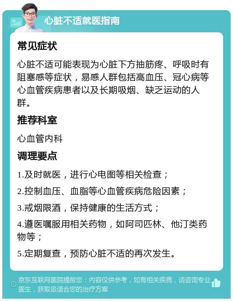 心脏不适就医指南 常见症状 心脏不适可能表现为心脏下方抽筋疼、呼吸时有阻塞感等症状，易感人群包括高血压、冠心病等心血管疾病患者以及长期吸烟、缺乏运动的人群。 推荐科室 心血管内科 调理要点 1.及时就医，进行心电图等相关检查； 2.控制血压、血脂等心血管疾病危险因素； 3.戒烟限酒，保持健康的生活方式； 4.遵医嘱服用相关药物，如阿司匹林、他汀类药物等； 5.定期复查，预防心脏不适的再次发生。