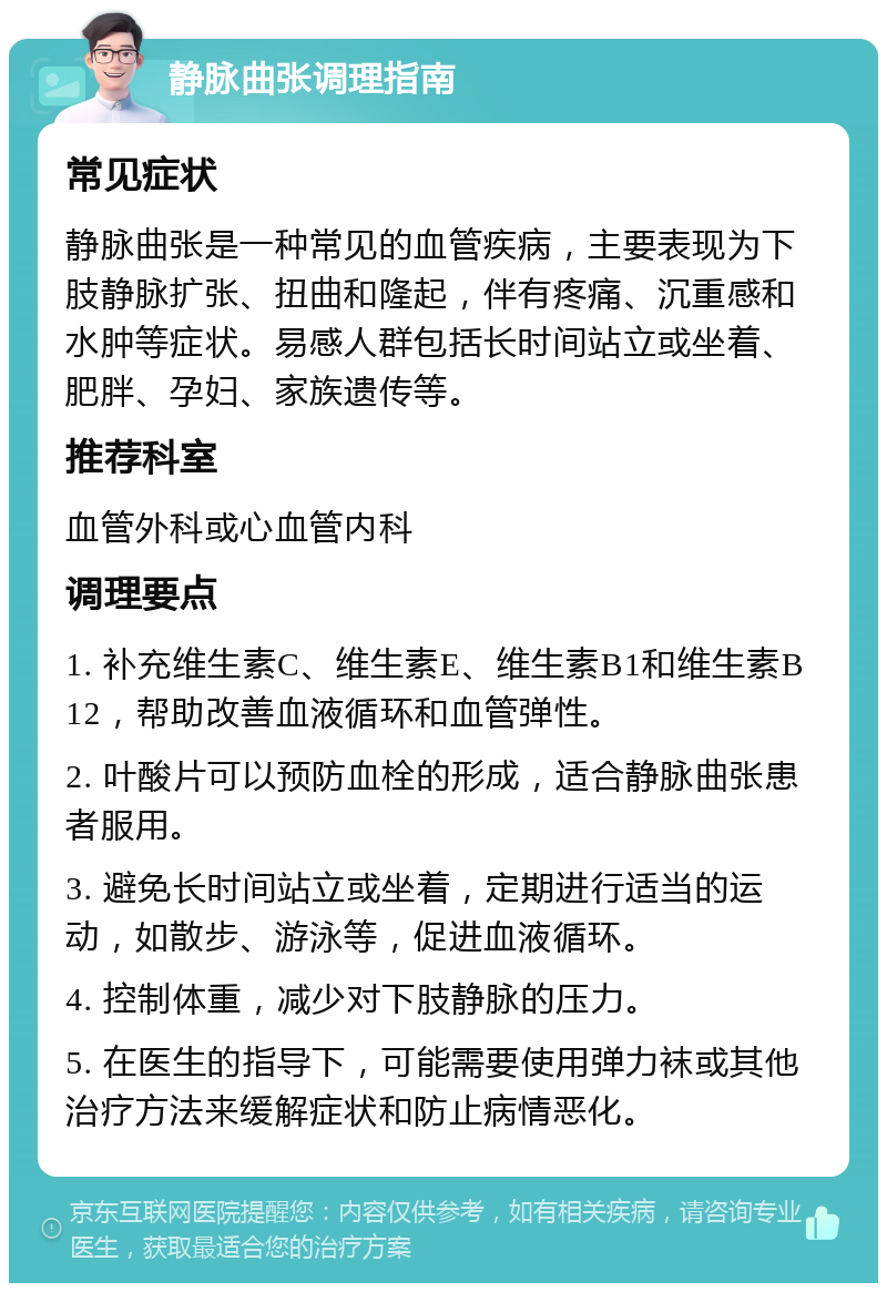 静脉曲张调理指南 常见症状 静脉曲张是一种常见的血管疾病，主要表现为下肢静脉扩张、扭曲和隆起，伴有疼痛、沉重感和水肿等症状。易感人群包括长时间站立或坐着、肥胖、孕妇、家族遗传等。 推荐科室 血管外科或心血管内科 调理要点 1. 补充维生素C、维生素E、维生素B1和维生素B12，帮助改善血液循环和血管弹性。 2. 叶酸片可以预防血栓的形成，适合静脉曲张患者服用。 3. 避免长时间站立或坐着，定期进行适当的运动，如散步、游泳等，促进血液循环。 4. 控制体重，减少对下肢静脉的压力。 5. 在医生的指导下，可能需要使用弹力袜或其他治疗方法来缓解症状和防止病情恶化。