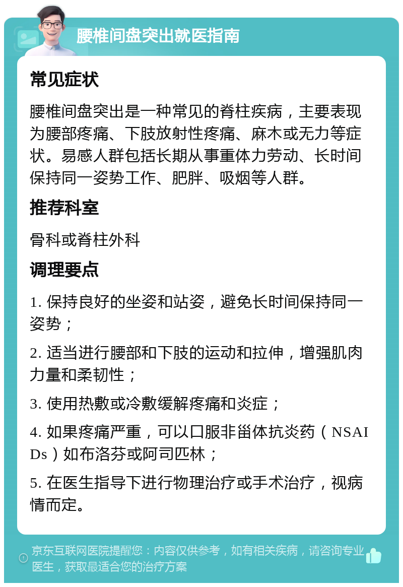 腰椎间盘突出就医指南 常见症状 腰椎间盘突出是一种常见的脊柱疾病，主要表现为腰部疼痛、下肢放射性疼痛、麻木或无力等症状。易感人群包括长期从事重体力劳动、长时间保持同一姿势工作、肥胖、吸烟等人群。 推荐科室 骨科或脊柱外科 调理要点 1. 保持良好的坐姿和站姿，避免长时间保持同一姿势； 2. 适当进行腰部和下肢的运动和拉伸，增强肌肉力量和柔韧性； 3. 使用热敷或冷敷缓解疼痛和炎症； 4. 如果疼痛严重，可以口服非甾体抗炎药（NSAIDs）如布洛芬或阿司匹林； 5. 在医生指导下进行物理治疗或手术治疗，视病情而定。